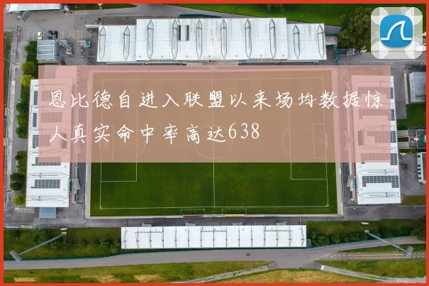 恩比德自进入联盟以来场均数据惊人真实命中率高达638