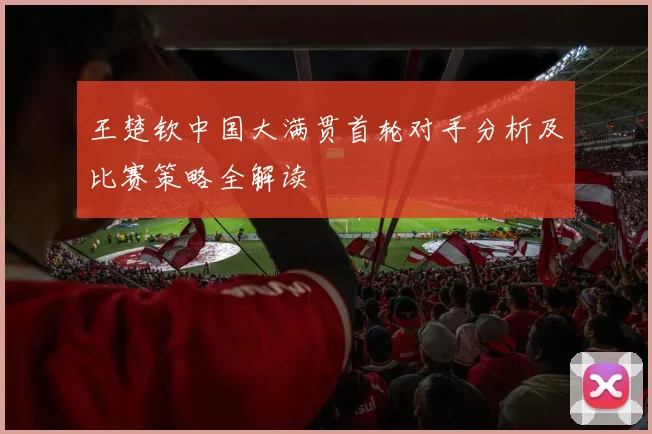 王楚钦中国大满贯首轮对手分析及比赛策略全解读