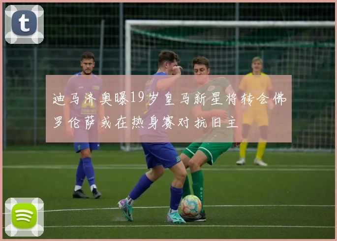 迪马济奥曝19岁皇马新星将转会佛罗伦萨或在热身赛对抗旧主