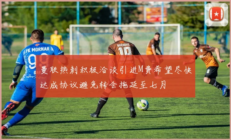 曼联热刺积极洽谈引进M费希望尽快达成协议避免转会拖延至七月