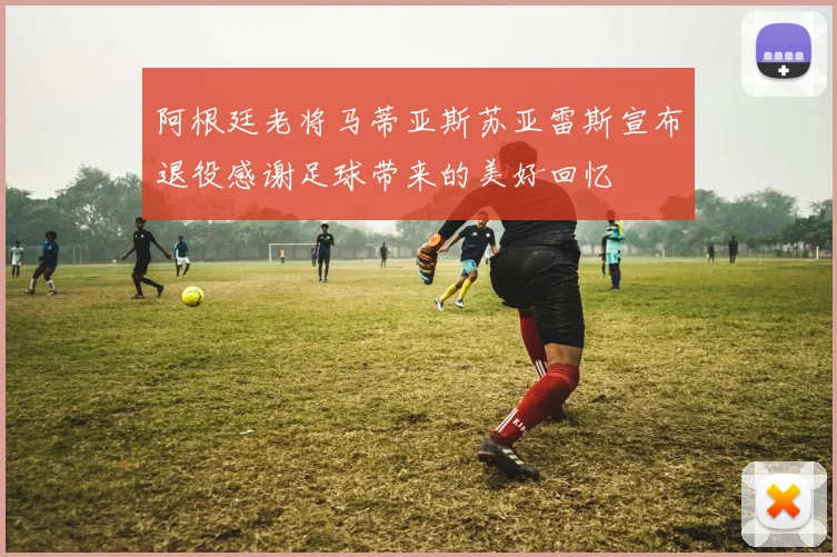 阿根廷老将马蒂亚斯苏亚雷斯宣布退役感谢足球带来的美好回忆