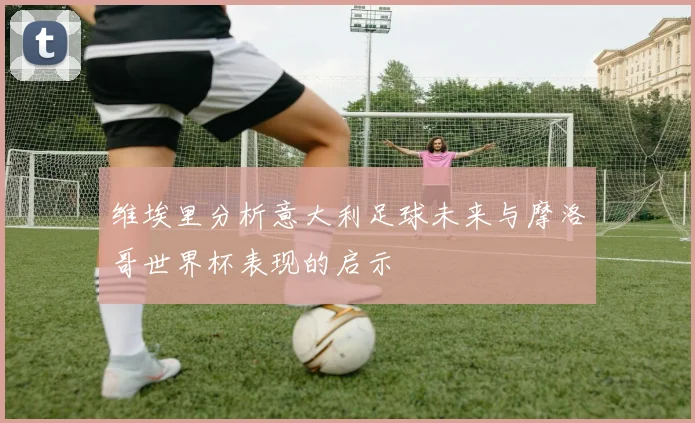 维埃里分析意大利足球未来与摩洛哥世界杯表现的启示