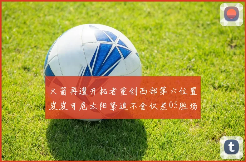火箭再遭开拓者重创西部第六位置岌岌可危太阳紧追不舍仅差05胜场