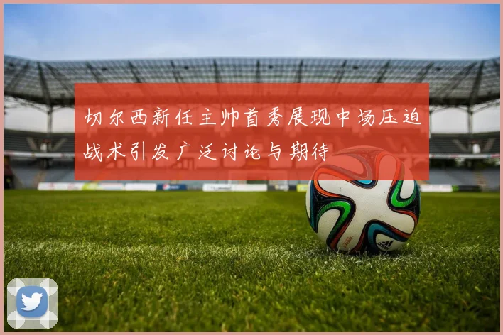 切尔西新任主帅首秀展现中场压迫战术引发广泛讨论与期待