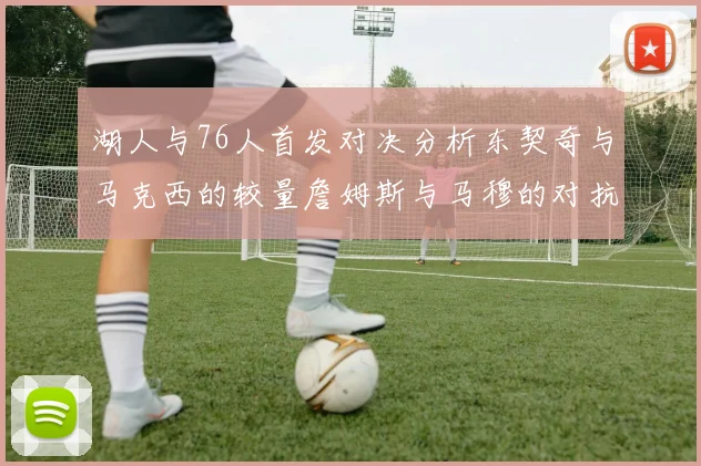 湖人与76人首发对决分析东契奇与马克西的较量詹姆斯与马穆的对抗大帝与凯斯勒的比拼