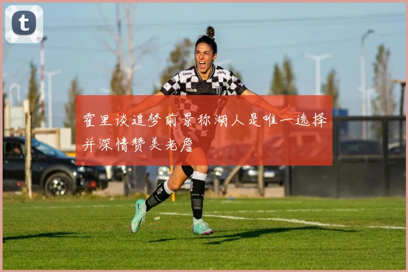 霍里谈追梦前景称湖人是唯一选择并深情赞美老詹