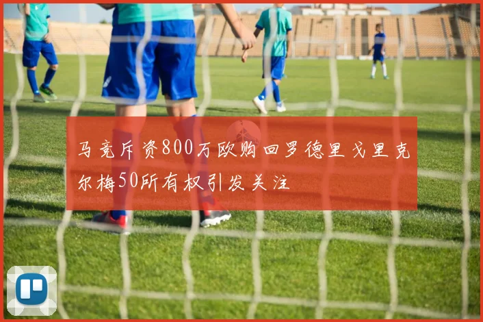 马竞斥资800万欧购回罗德里戈里克尔梅50所有权引发关注