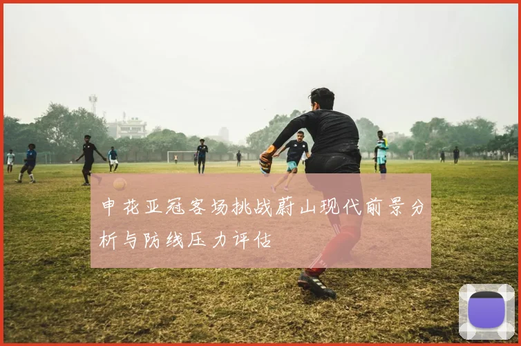 申花亚冠客场挑战蔚山现代前景分析与防线压力评估