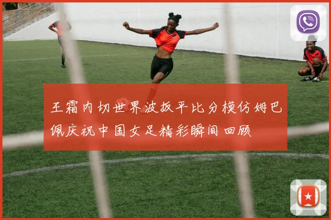 王霜内切世界波扳平比分模仿姆巴佩庆祝中国女足精彩瞬间回顾