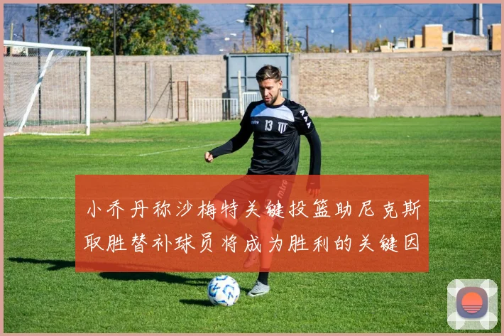 小乔丹称沙梅特关键投篮助尼克斯取胜替补球员将成为胜利的关键因素
