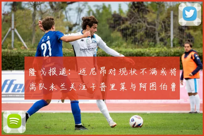 隆戈报道：迈尼昂对现状不满或将离队米兰关注卡普里莱与阿图伯鲁转会动态