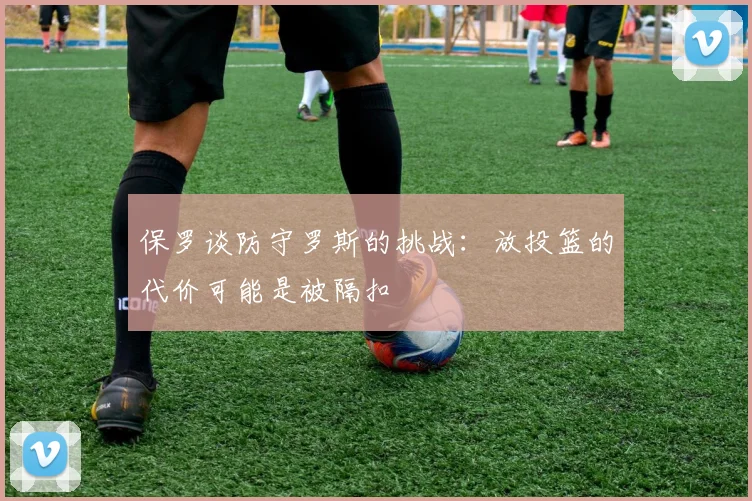 保罗谈防守罗斯的挑战：放投篮的代价可能是被隔扣