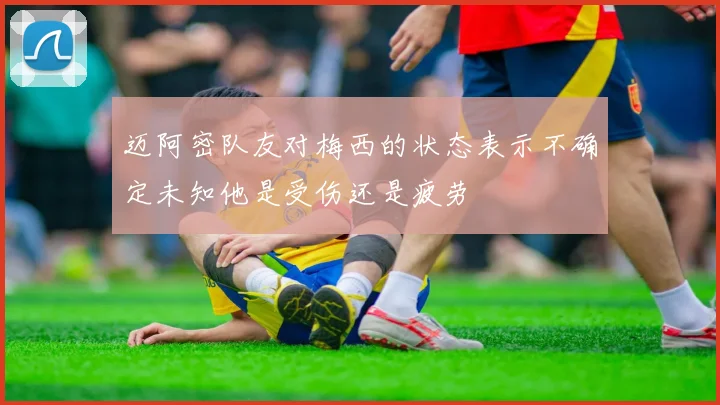 迈阿密队友对梅西的状态表示不确定未知他是受伤还是疲劳