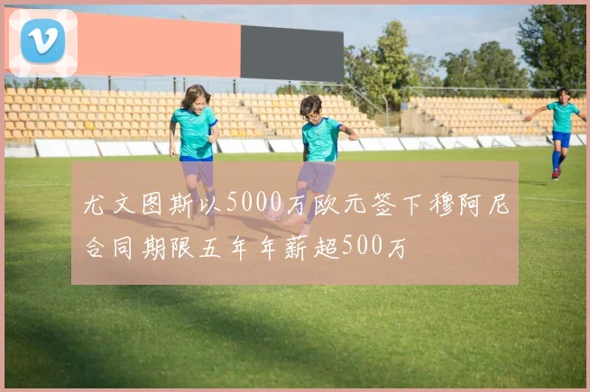 尤文图斯以5000万欧元签下穆阿尼合同期限五年年薪超500万