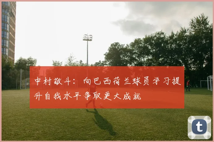 中村敬斗：向巴西荷兰球员学习提升自我水平争取更大成就