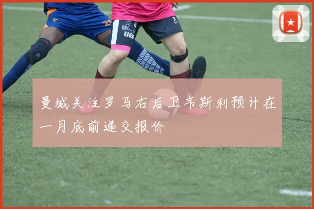 曼城关注罗马右后卫韦斯利预计在一月底前递交报价