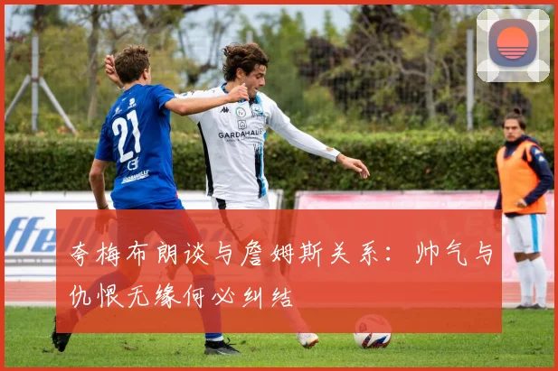 夸梅布朗谈与詹姆斯关系：帅气与仇恨无缘何必纠结
