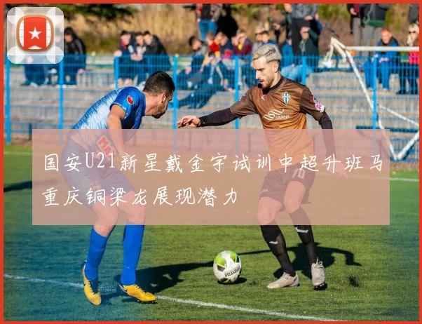 国安U21新星戴金宇试训中超升班马重庆铜梁龙展现潜力