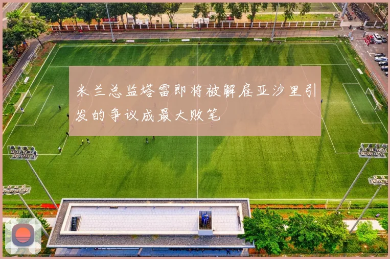 米兰总监塔雷即将被解雇亚沙里引发的争议成最大败笔