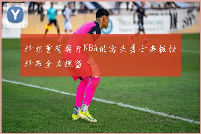 科尔曾有离开NBA的念头勇士老板拉科布全力挽留