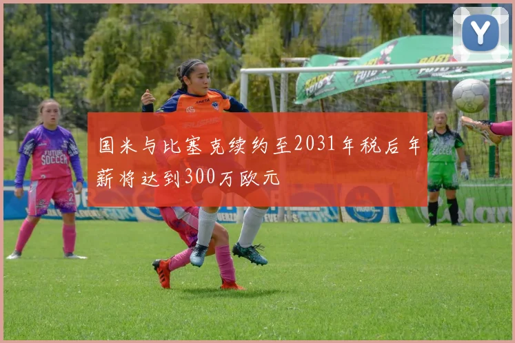 国米与比塞克续约至2031年税后年薪将达到300万欧元